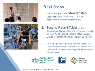 FIVEPOINTSPUBLICREALM& WESTTRADEGATEWAY
Next Steps
1. Initiate the grassroots Stewardship
Organization for Five Points (KF Grant
application & interim programming)
2. Second Round Table for the
Stewardship Organization will be convened next
week at Neighboring Concepts Office, Mosaic
Village – 6:00pm, Thursday, Feb. 8th, 2018. JOIN!
3. CNIP Design Phase Kick-off was last week. Stay
tuned for updates on the Five Points Plaza & I-77
Underpass Enhancement design work – updates
coming soon.
 