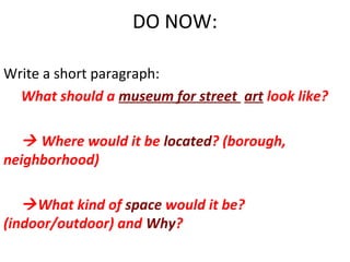 DO NOW:
Write a short paragraph:
What should a museum for street art look like?

 Where would it be located? (borough,
neighborhood)
 What kind of space would it be?
(indoor/outdoor) and Why?

 