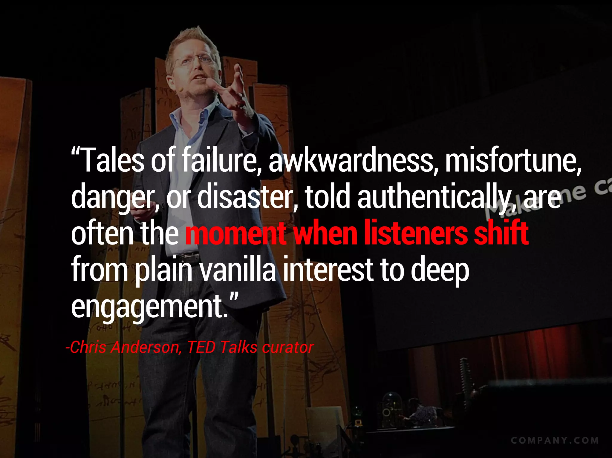 “Tales of failure, awkwardness, misfortune,
danger, or disaster, told authentically, are
often the moment when listeners shift
from plain vanilla interest to deep
engagement.”
-Chris Anderson, TED Talks curator
C O M P A N Y . C O M
