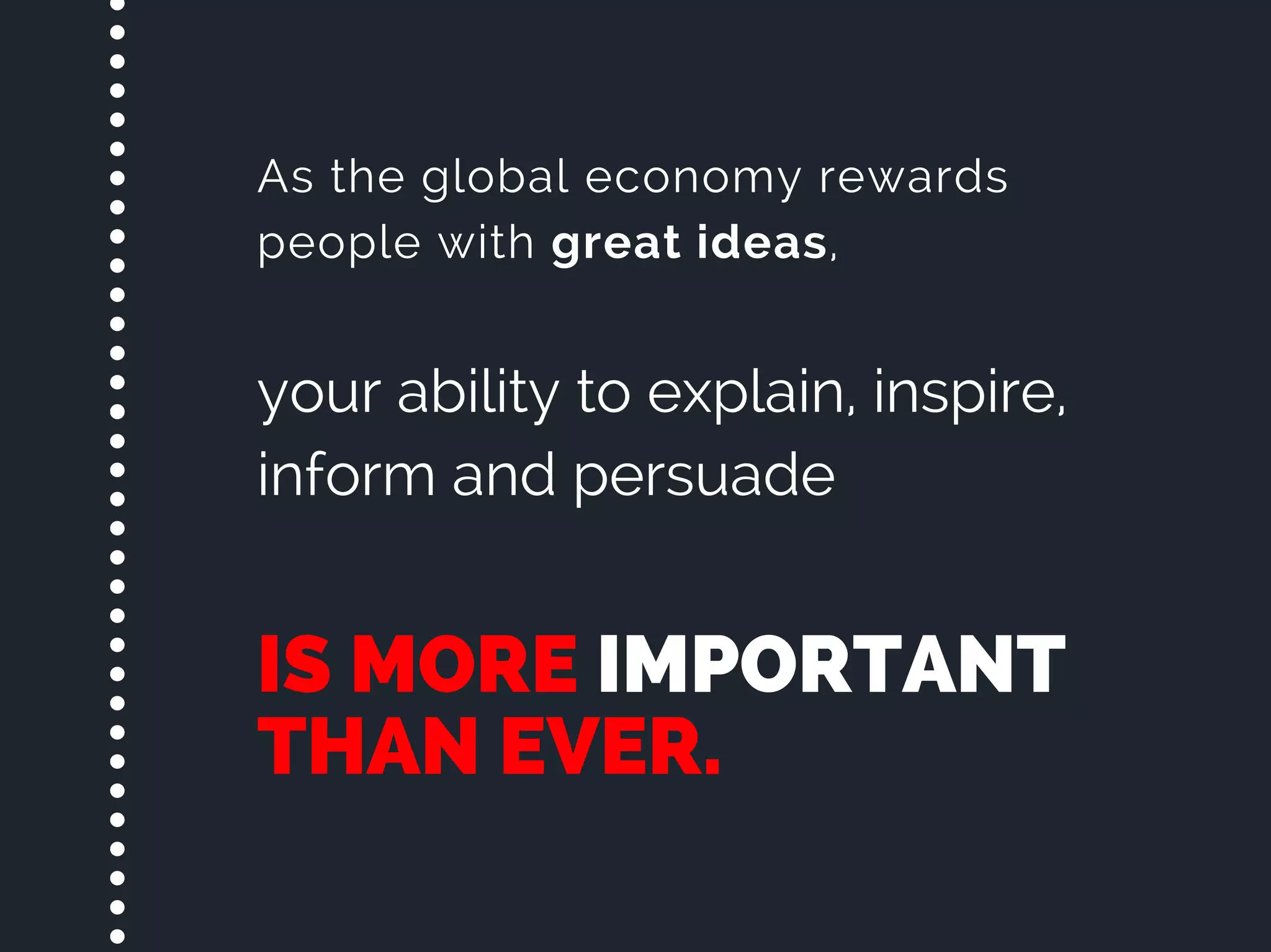 IS MORE IMPORTANT
THAN EVER.
As the global economy rewards
people with great ideas,
your ability to explain, inspire,
inform and persuade