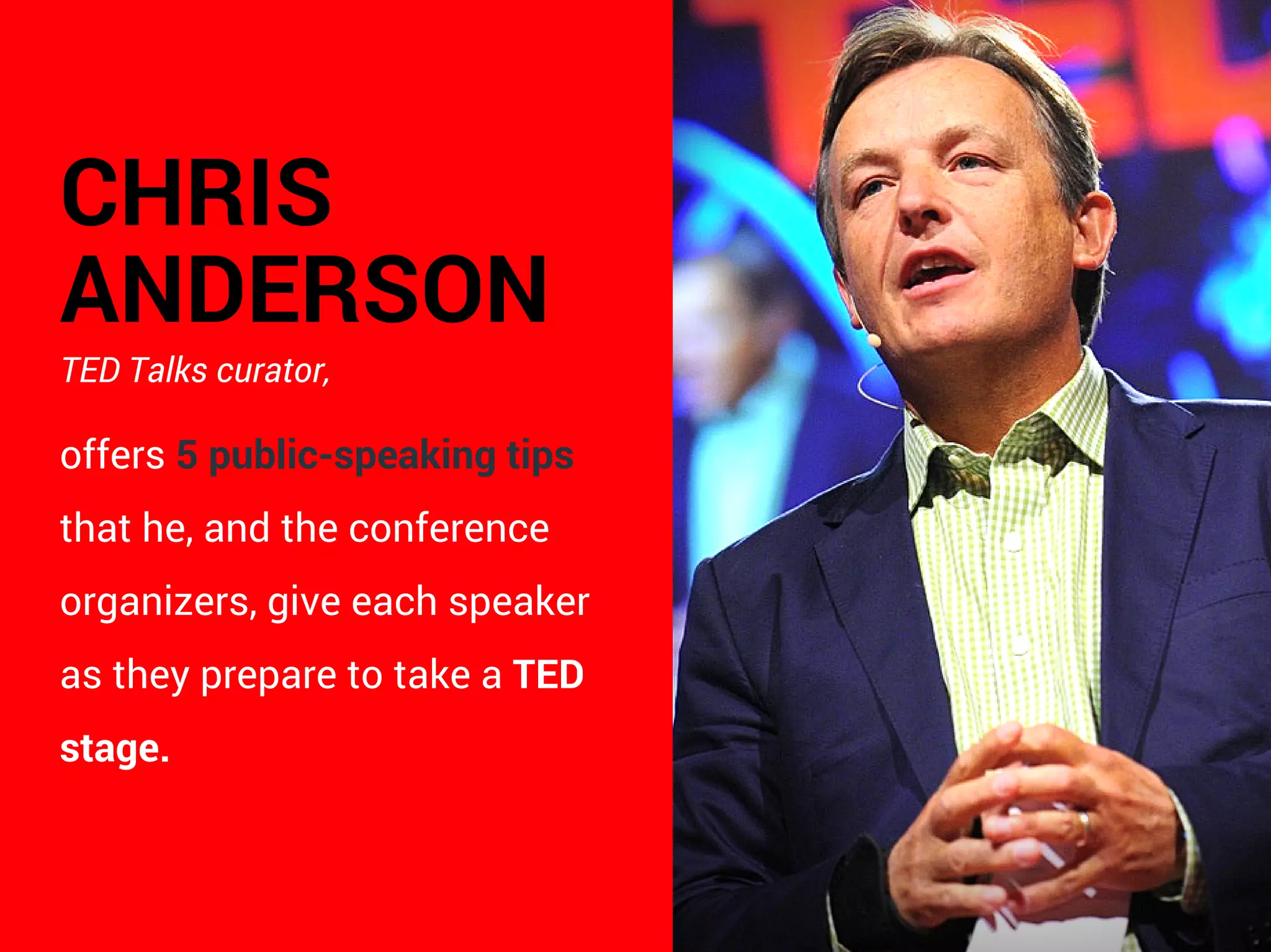 CHRIS
ANDERSON
TED Talks curator,
offers 5 public-speaking tips
that he, and the conference
organizers, give each speaker
as they prepare to take a TED
stage.