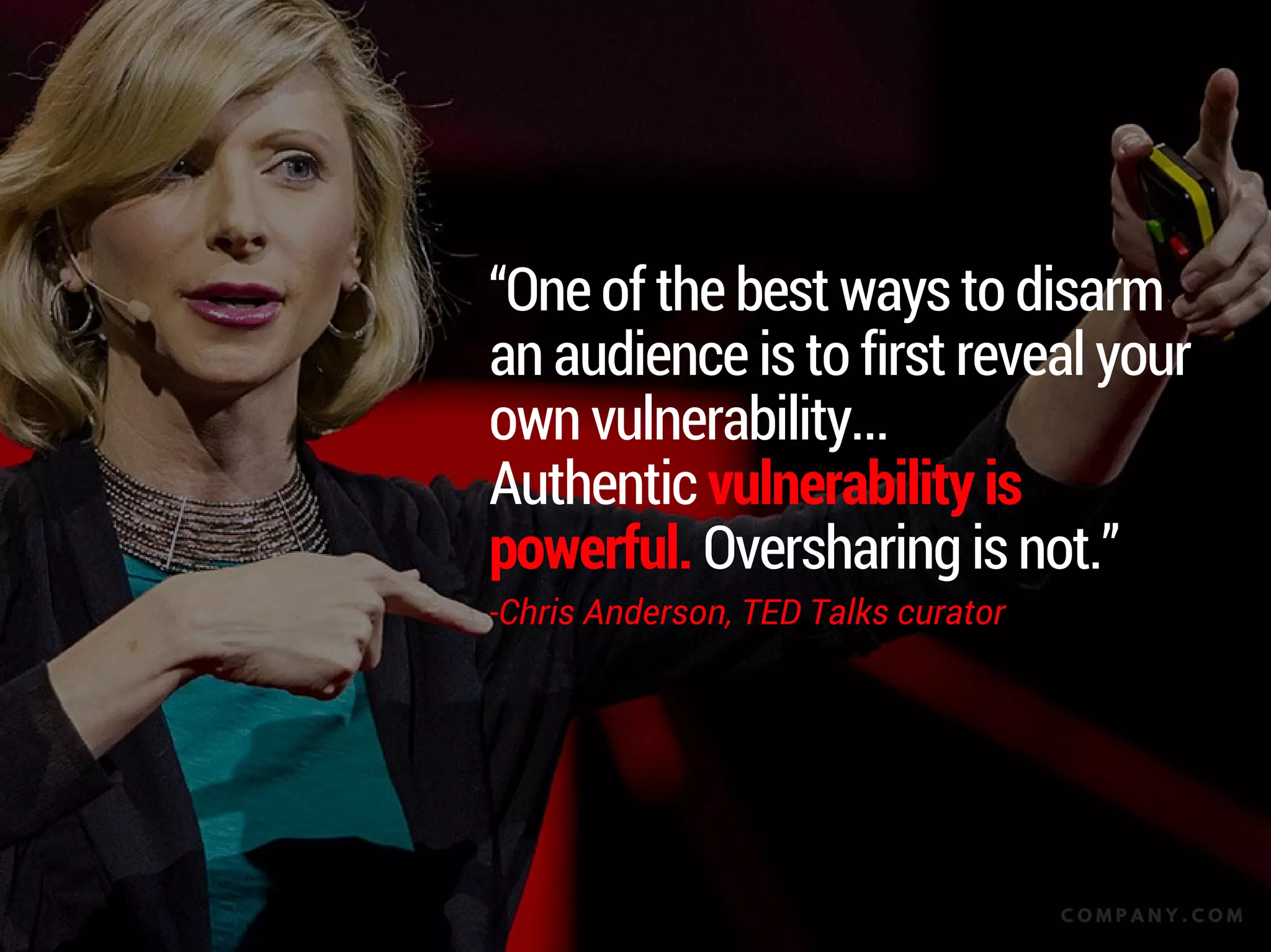 “One of the best ways to disarm an
audience is to first reveal your own
vulnerability...
Authentic vulnerability is powerful.
Oversharing is not.”
-Chris Anderson, TED Talks curator