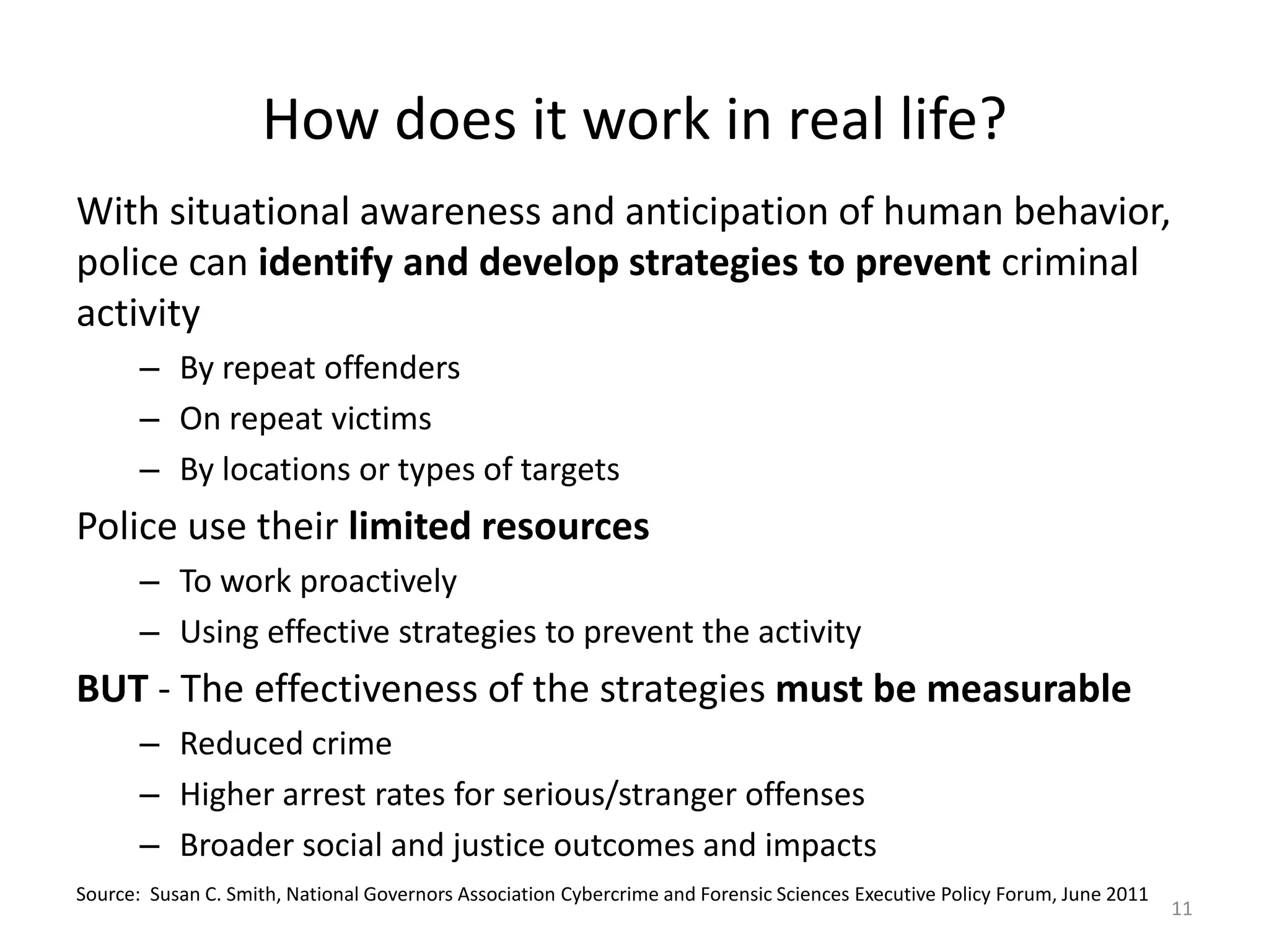 How does it work in real life?
With situational awareness and anticipation of human behavior,
police can identify and develop strategies to prevent criminal
activity
       – By repeat offenders
       – On repeat victims
       – By locations or types of targets
Police use their limited resources
       – To work proactively
       – Using effective strategies to prevent the activity
BUT - The effectiveness of the strategies must be measurable
       – Reduced crime
       – Higher arrest rates for serious/stranger offenses
       – Broader social and justice outcomes and impacts
Source: Susan C. Smith, National Governors Association Cybercrime and Forensic Sciences Executive Policy Forum, June 2011
                                                                                                                            11
 