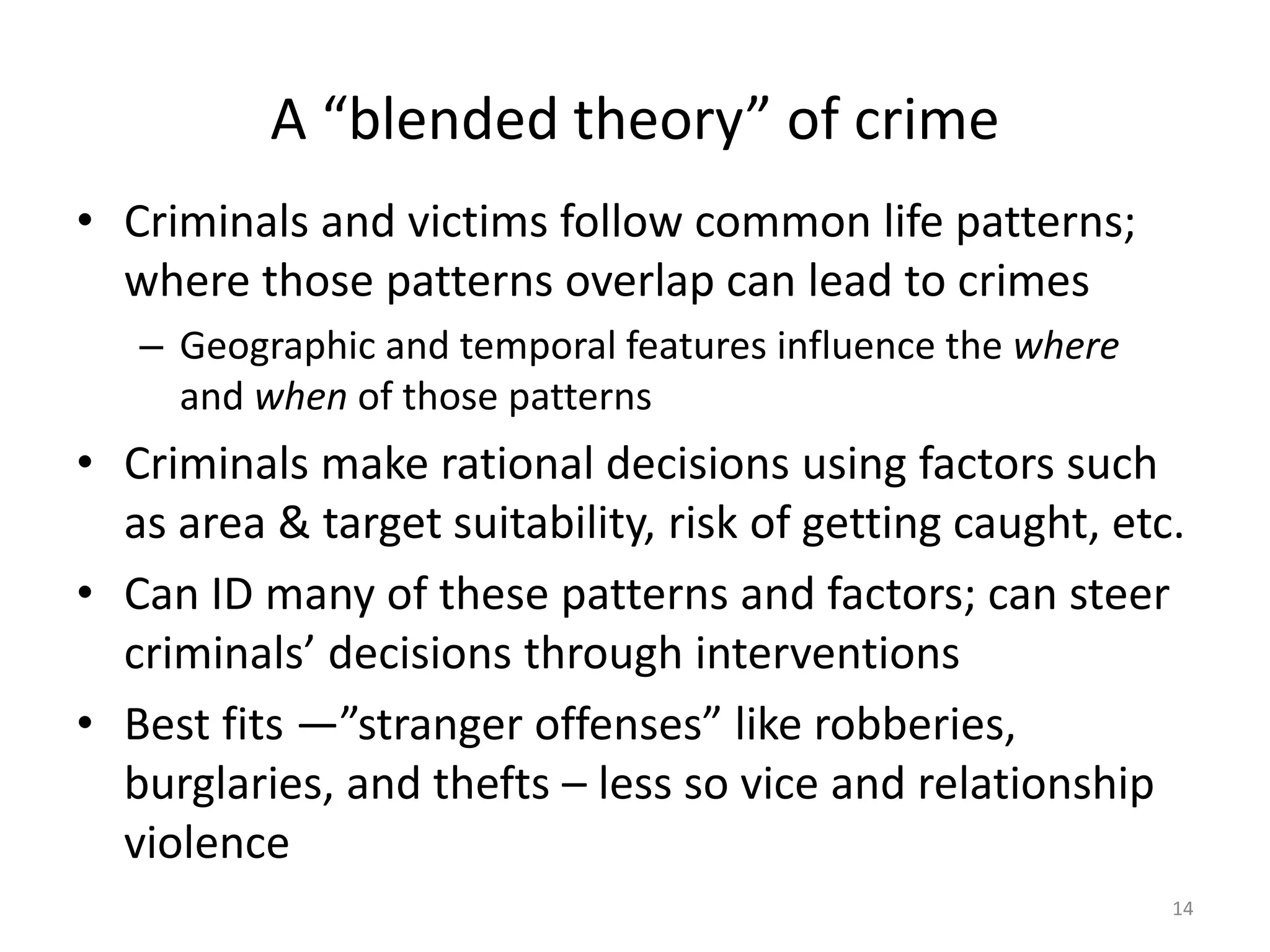 A “blended theory” of crime
• Criminals and victims follow common life patterns;
  where those patterns overlap can lead to crimes
   – Geographic and temporal features influence the where
     and when of those patterns
• Criminals make rational decisions using factors such
  as area & target suitability, risk of getting caught, etc.
• Can ID many of these patterns and factors; can steer
  criminals’ decisions through interventions
• Best fits ―”stranger offenses” like robberies,
  burglaries, and thefts – less so vice and relationship
  violence
                                                            14
 