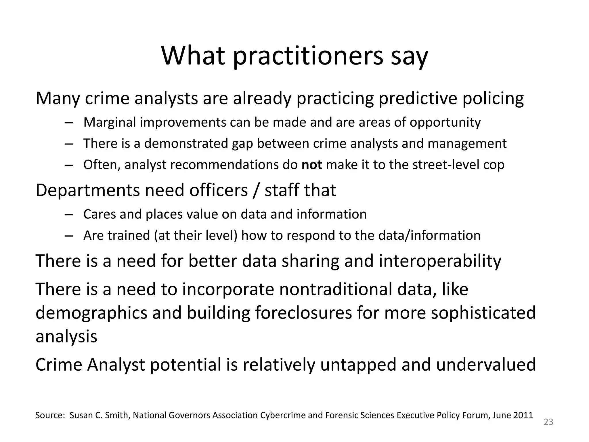 What practitioners say
Many crime analysts are already practicing predictive policing
       – Marginal improvements can be made and are areas of opportunity
       – There is a demonstrated gap between crime analysts and management
       – Often, analyst recommendations do not make it to the street-level cop
Departments need officers / staff that
       – Cares and places value on data and information
       – Are trained (at their level) how to respond to the data/information
There is a need for better data sharing and interoperability
There is a need to incorporate nontraditional data, like
demographics and building foreclosures for more sophisticated
analysis
Crime Analyst potential is relatively untapped and undervalued

Source: Susan C. Smith, National Governors Association Cybercrime and Forensic Sciences Executive Policy Forum, June 2011
                                                                                                                            23
 