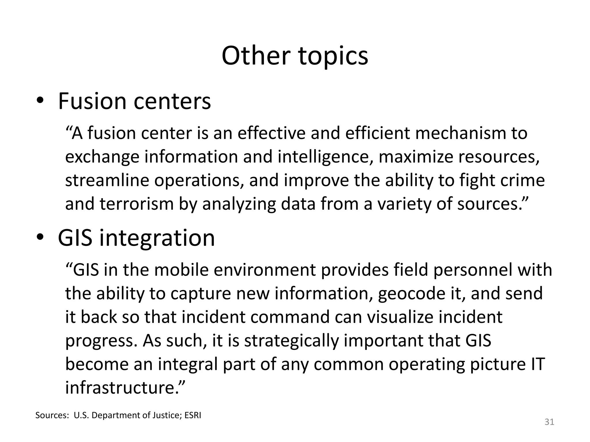 Other topics
• Fusion centers
       “A fusion center is an effective and efficient mechanism to
       exchange information and intelligence, maximize resources,
       streamline operations, and improve the ability to fight crime
       and terrorism by analyzing data from a variety of sources.”
• GIS integration
       “GIS in the mobile environment provides field personnel with
       the ability to capture new information, geocode it, and send
       it back so that incident command can visualize incident
       progress. As such, it is strategically important that GIS
       become an integral part of any common operating picture IT
       infrastructure.”
Sources: U.S. Department of Justice; ESRI
                                                                   31
 