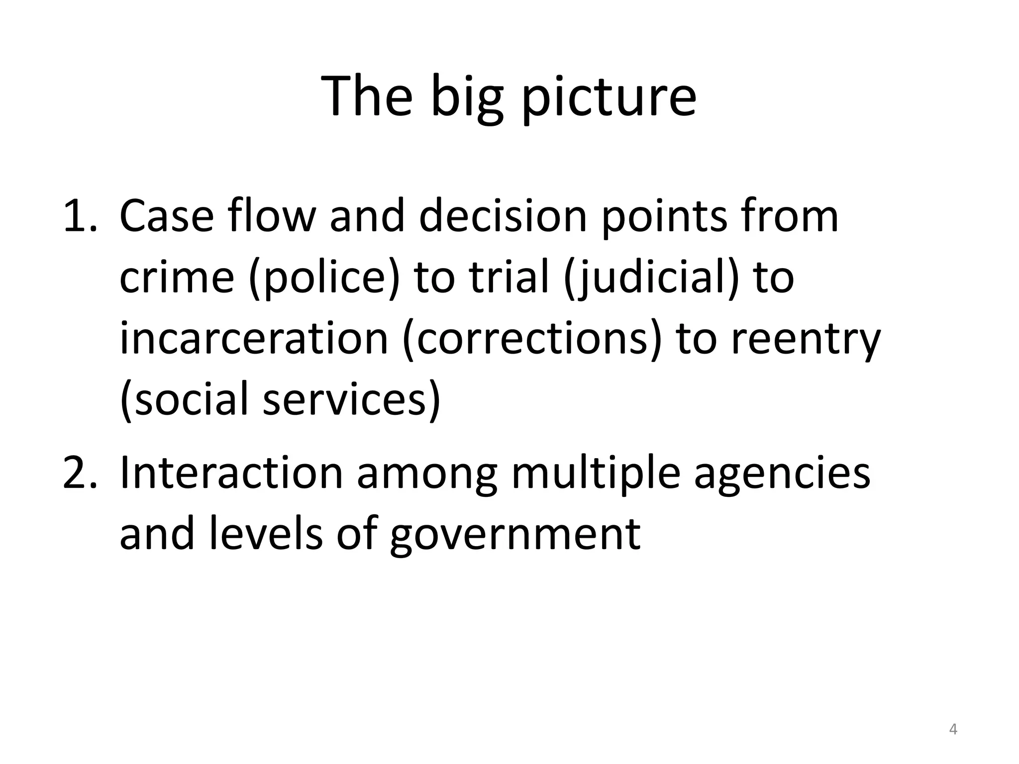 The big picture
1. Case flow and decision points from
   crime (police) to trial (judicial) to
   incarceration (corrections) to reentry
   (social services)
2. Interaction among multiple agencies
   and levels of government


                                            4
 