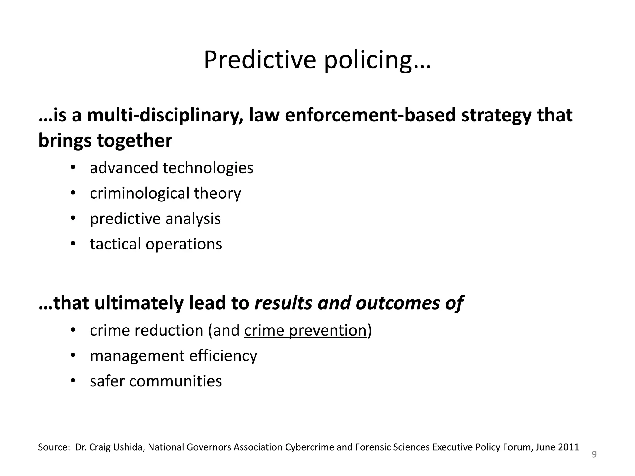 Predictive policing…
…is a multi-disciplinary, law enforcement-based strategy that
brings together
       •   advanced technologies
       •   criminological theory
       •   predictive analysis
       •   tactical operations


…that ultimately lead to results and outcomes of
       • crime reduction (and crime prevention)
       • management efficiency
       • safer communities


Source: Dr. Craig Ushida, National Governors Association Cybercrime and Forensic Sciences Executive Policy Forum, June 2011
                                                                                                                              9
 