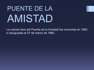 PUENTE DE LA
AMISTAD
La colosal obra del Puente de la Amistad fue concluida en 1962
e inaugurada el 27 de marzo de 1965.
 