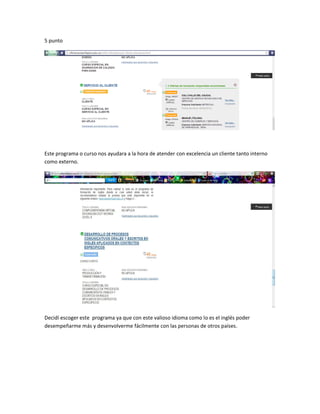 5 punto
Este programa o curso nos ayudara a la hora de atender con excelencia un cliente tanto interno
como externo.
Decidí escoger este programa ya que con este valioso idioma como lo es el inglés poder
desempeñarme más y desenvolverme fácilmente con las personas de otros países.