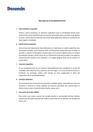 Abordaje de la Sensibilidad Dental



1. Pasta dentífrica específica

   Utilizar a diario productos no abrasivos específicos para la sensibilidad dental como
   Desensin Plus pasta dentífrica para una acción desensibilizante y protectora de dientes
   y encías, o bien Desensin gel para una acción desensibilizante intensa en momentos de
   dolor agudo o localizado.

2. Cepillo dental específico

   Para el éxito del tratamiento desensibilizante es importante un cepillo específico para
   los dientes sensibles, como Desensin Soft, con filamentos extrasuaves que no dañan el
   esmalte y aportan la delicadeza necesaria para una correcta higiene bucal. Su cabezal
   de pequeño tamaño y perfil cónico de sus filamentos le permite acceder a los espacios
   interproximales (espacio entre dientes) y al margen gingival (línea de las encías) sin
   causar dolor.

3. Colutorio específico

   El uso complementario de un colutorio desensibilizante para completar la acción del
   cepillado, como Desensin Plus colutorio, permite llegar a las zonas de difícil acceso y a
   mantener los principios activos más tiempo en boca asegurando el éxito del
   tratamiento de la sensibilidad dental.

4. Consejos dietéticos

   Se aconseja limitar el consumo de alimentos y bebidas ácidas, especialmente antes de
   acostarse o durante la noche, además de consumir alimentos que contrarresten el
   efecto erosivo sobre el esmalte dental (leche, queso, etc.)

5. Corrección de malos hábitos

   Para evitar una mayor erosión del esmalte dental es aconsejable eliminar hábitos
   como el uso de palillos dentales de madera, cortar hilo con los dientes, uso de pipas de
   fumar, etc.
 