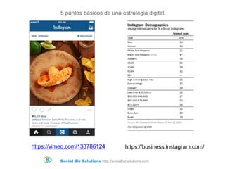 Social Biz Solutions http://socialbizsolutions.com
5 puntos básicos de una estrategia digital.
https://business.instagram.com/https://vimeo.com/133786124
 