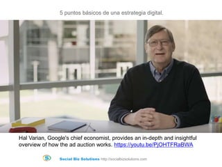 Social Biz Solutions http://socialbizsolutions.com
5 puntos básicos de una estrategia digital.
Hal Varian, Google's chief economist, provides an in-depth and insightful
overview of how the ad auction works. https://youtu.be/PjOHTFRaBWA
 