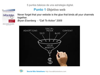 Social Biz Solutions http://socialbizsolutions.com
Never forget that your website is the glue that binds all your channels
together.
Bryan Eisenberg - “Call To Action” 2005
5 puntos básicos de una estrategia digital.
Punto 1 Objetivo web
 