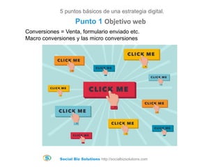 Social Biz Solutions http://socialbizsolutions.com
Conversiones = Venta, formulario enviado etc.
Macro conversiones y las micro conversiones
5 puntos básicos de una estrategia digital.
Punto 1 Objetivo web
 
