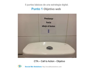 Social Biz Solutions http://socialbizsolutions.com
CTA – Call to Action - Objetivo
5 puntos básicos de una estrategia digital.
Punto 1 Objetivo web
 