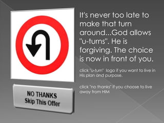 It's never too late to
make that turn
around...God allows
"u-turns". He is
forgiving. The choice
is now in front of you.
click "u-turn" logo if you want to live in
His plan and purpose.

click "no thanks" if you choose to live
away from HIM
 