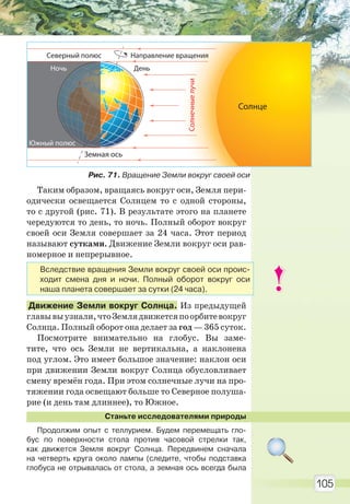 105
Таким образом, вращаясь вокруг оси, Земля пери-
одически освещается Солнцем то с одной стороны,
то с другой (рис. 71). В результате этого на планете
чередуются то день, то ночь. Полный оборот вокруг
своей оси Земля совершает за 24 часа. Этот период
называют сутками. Движение Земли вокруг оси рав-
номерное и непрерывное.
Движение Земли вокруг Солнца. Из предыдущей
главывыузнали,чтоЗемлядвижетсяпоорбитевокруг
Солнца. Полный оборот она делает за год — 365 суток.
Посмотрите внимательно на глобус. Вы заме-
тите, что ось Земли не вертикальна, а наклонена
под углом. Это имеет большое значение: наклон оси
при движении Земли вокруг Солнца обусловливает
смену времён года. При этом солнечные лучи на про-
тяжении года освещают больше то Северное полуша-
рие (и день там длиннее), то Южное.
Станьте исследователями природы
Продолжим опыт с теллурием. Будем перемещать гло-
бус по поверхности стола против часовой стрелки так,
как движется Земля вокруг Солнца. Передвинем сначала
на четверть круга около лампы (следите, чтобы подставка
глобуса не отрывалась от стола, а земная ось всегда была
Вследствие вращения Земли вокруг своей оси проис-
ходит смена дня и ночи. Полный оборот вокруг оси
наша планета совершает за сутки (24 часа).
Рис. 71. Вращение Земли вокруг своей оси
Солнечныелучи
Солнце
Земная ось
День
Северный полюс Направление вращения
Ночь
Южный полюс
Право для безоплатного розміщення підручника в мережі Інтернет має
Міністерство освіти і науки України http://mon.gov.ua/ та Інститут модернізації змісту освіти https://imzo.gov.ua
 