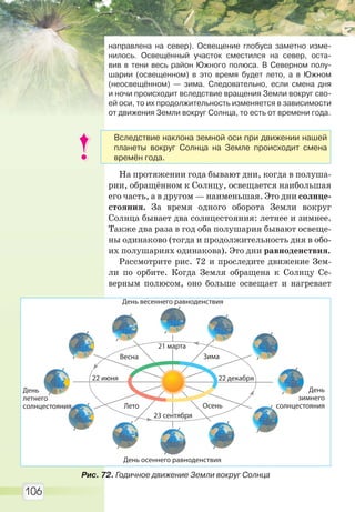 106
направлена на север). Освещение глобуса заметно изме-
нилось. Освещённый участок сместился на север, оста-
вив в тени весь район Южного полюса. В Северном полу-
шарии (освещенном) в это время будет лето, а в Южном
(неосвещённом) — зима. Следовательно, если смена дня
и ночи происходит вследствие вращения Земли вокруг сво-
ей оси, то их продолжительность изменяется в зависимости
от движения Земли вокруг Солнца, то есть от времени года.
На протяжении года бывают дни, когда в полуша-
рии, обращённом к Солнцу, освещается наибольшая
его часть, а в другом — наименьшая. Это дни солнце-
стояния. За время одного оборота Земли вокруг
Солнца бывает два солнцестояния: летнее и зимнее.
Также два раза в год оба полушария бывают освеще-
ны одинаково (тогда и продолжительность дня в обо-
их полушариях одинакова). Это дни равноденствия.
Рассмотрите рис. 72 и проследите движение Зем-
ли по орбите. Когда Земля обращена к Солнцу Се-
верным полюсом, оно больше освещает и нагревает
21 марта
Весна
22 июня
Лето
23 сентября
Осень
22 декабря
Зима
День весеннего равноденствия
День
летнего
солнцестояния
День осеннего равноденствия
День
зимнего
солнцестояния
Рис. 72. Годичное движение Земли вокруг Солнца
Вследствие наклона земной оси при движении нашей
планеты вокруг Солнца на Земле происходит смена
времён года.
Право для безоплатного розміщення підручника в мережі Інтернет має
Міністерство освіти і науки України http://mon.gov.ua/ та Інститут модернізації змісту освіти https://imzo.gov.ua
 