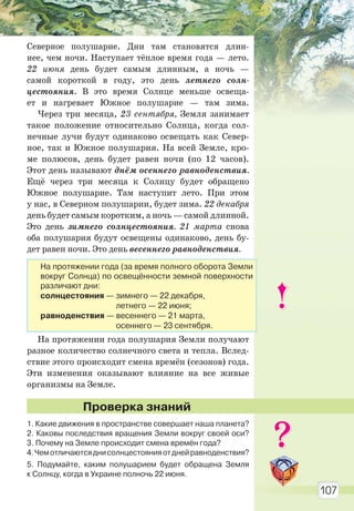 107
Северное полушарие. Дни там становятся длин-
нее, чем ночи. Наступает тёплое время года — лето.
22 июня день будет самым длинным, а ночь —
самой короткой в году, это день летнего солн-
цестояния. В это время Солнце меньше освеща-
ет и нагревает Южное полушарие — там зима.
Через три месяца, 23 сентября, Земля занимает
такое положение относительно Солнца, когда сол-
нечные лучи будут одинаково освещать как Север-
ное, так и Южное полушария. На всей Земле, кро-
ме полюсов, день будет равен ночи (по 12 часов).
Этот день называют днём осеннего равноденствия.
Ещё через три месяца к Солнцу будет обращено
Южное полушарие. Там наступит лето. При этом
у нас, в Северном полушарии, будет зима. 22 декабря
день будет самым коротким, а ночь — самой длинной.
Это день зимнего солнцестояния. 21 марта снова
оба полушария будут освещены одинаково, день бу-
дет равен ночи. Это день весеннего равноденствия.
На протяжении года полушария Земли получают
разное количество солнечного света и тепла. Вслед-
ствие этого происходит смена времён (сезонов) года.
Эти изменения оказывают влияние на все живые
организмы на Земле.
1. Какие движения в пространстве совершает наша планета?
2. Каковы последствия вращения Земли вокруг своей оси?
3. Почему на Земле происходит смена времён года?
4.Чемотличаютсяднисолнцестоянияотднейравноденствия?
5. Подумайте, каким полушарием будет обращена Земля
к Солнцу, когда в Украине полночь 22 июня.
Проверка знаний
На протяжении года (за время полного оборота Земли
вокруг Солнца) по освещённости земной поверхности
различают дни:
солнцестояния — зимнего — 22 декабря,
летнего — 22 июня;
равноденствия — весеннего — 21 марта,
осеннего — 23 сентября.
Право для безоплатного розміщення підручника в мережі Інтернет має
Міністерство освіти і науки України http://mon.gov.ua/ та Інститут модернізації змісту освіти https://imzo.gov.ua
 