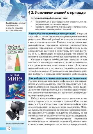 10
Источники знаний
Вспомните, какими
источниками
знаний о природе
вы пользовались.
§ 2. Источники знаний о природе
Изучение параграфа поможет вам:
• ознакомиться с разнообразными справочными из-
даниями по естественным наукам;
• находить необходимую информацию и использовать
её для выполнения учебных заданий.
Разнообразие источников информации. Упорный
трудучёныхпоисследованиюприродыпринесвесомые
результаты. Каждый учёный использует достижения
своих предшественников. Узнать о них ему помогают
разнообразные справочные издания: энциклопедии,
словари, справочники, атласы географических карт,
определители растений и животных, интернет-ресур-
сы и т. п. Настоящей сокровищницей тел живой и
неживой природы являются природоведческие музеи.
Сегодня в случае необходимости каждый, в том
числе вы и ваши одноклассники, может ознакомить-
ся с достижениями естественных наук. Для этого
нужно обратиться к научно-популярной природовед-
ческой литературе. Это поможет вам выработать уме-
ние работать с разными источниками информации.
Как работать с энциклопедиями и словарями.
Прежде чем начинать поиск информации для выпол-
нения учебного задания, следует ознакомиться с об-
щим содержанием издания. Выясните, какие разде-
лы и темы в нём имеются, в какой последовательно-
сти расположены материалы, где искать интересую-
щую вас информацию.
Работу желательно сопровождать записями глав-
ного в тетради или на отдельных листах. Следует за-
писать всё, о чём вы хотите рассказывать (или про-
демонстрировать) во время своего сообщения. Меж-
ду нужными страницами справочного издания мож-
но вставлять бумажные или другие закладки, но ни
в коем случае не делайте пометки даже карандашом.
Овладевая естественнонаучными терминами
(названия научных понятий или явлений), полезно заве-
сти специальную тетрадь для их записи и определений.
Право для безоплатного розміщення підручника в мережі Інтернет має
Міністерство освіти і науки України http://mon.gov.ua/ та Інститут модернізації змісту освіти https://imzo.gov.ua
 