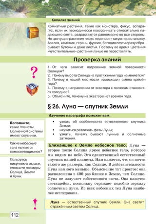 112
Копилка знаний
Комнатные растения, такие как монстера, фикус, аспара-
гус, если их периодически поворачивать относительно па-
дающего света, разрастаются равномерно во все стороны.
Но цветущие растения плохо переносят такую перестановку.
Азалия, камелия, герань, фуксия, бегония почти сразу сбра-
сывают бутоны и даже листья. Поэтому во время цветения
«чувствительные» растения лучше не переставлять.
1. От чего зависит нагревание земной поверхности
Солнцем?
2. Почему высота Солнца на протяжении года изменяется?
3. Почему в нашей местности происходит смена времён
года?
4. Почему в направлении от экватора к полюсам становит-
ся холоднее?
5. Объясните, почему на экваторе нет времён года.
§ 26. Луна — спутник Земли
Изучение параграфа поможет вам:
• узнать об особенностях естественного спутника
Земли;
• научиться различать фазы Луны;
• узнать, почему бывают лунные и солнечные
затмения.
Ближайшее к Земле небесное тело. Луна —
второе после Солнца яркое небесное тело, которое
мы видим на небе. Это единственный естественный
спутник нашей планеты. Нам кажется, что он почти
такого же размера, как Солнце. В действительности
Луна намного меньше. Объяснение тут простое: она
расположена в 400 раз ближе к Земле, чем Солнце.
Луна не излучает собственного света. Она кажется
светящейся, поскольку отражает подобно зеркалу
солнечные лучи. Из всех небесных тел Луна наибо-
лее исследована.
Проверка знаний
Вспомните,
какие планеты
Солнечной системы
имеют спутники.
Какие небесные
тела являются
самосветящимися?
Пользуясь
рисунком в атласе,
сравните размеры
Солнца, Земли
и Луны.
Луна — естественный спутник Земли. Она светит
отражённым светом Солнца.
Право для безоплатного розміщення підручника в мережі Інтернет має
Міністерство освіти і науки України http://mon.gov.ua/ та Інститут модернізації змісту освіти https://imzo.gov.ua
 
