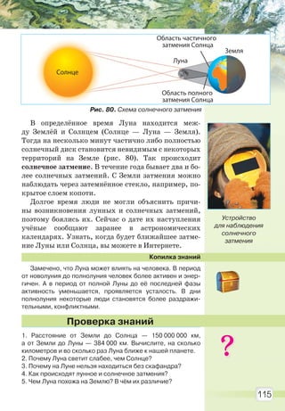 115
В определённое время Луна находится меж-
ду Землёй и Солнцем (Солнце — Луна — Земля).
Тогда на несколько минут частично либо полностью
солнечный диск становится невидимым с некоторых
территорий на Земле (рис. 80). Так происходит
солнечное затмение. В течение года бывает два и бо-
лее солнечных затмений. С Земли затмения можно
наблюдать через затемнённое стекло, например, по-
крытое слоем копоти.
Долгое время люди не могли объяснить причи-
ны возникновения лунных и солнечных затмений,
поэтому боялись их. Сейчас о дате их наступления
учёные сообщают заранее в астрономических
календарях. Узнать, когда будет ближайшее затме-
ние Луны или Солнца, вы можете в Интернете.
Копилка знаний
Замечено, что Луна может влиять на человека. В период
от новолуния до полнолуния человек более активен и энер-
гичен. А в период от полной Луны до её последней фазы
активность уменьшается, проявляется усталость. В дни
полнолуния некоторые люди становятся более раздражи-
тельными, конфликтными.
1. Расстояние от Земли до Солнца — 150 000 000 км,
а от Земли до Луны — 384 000 км. Вычислите, на сколько
километров и во сколько раз Луна ближе к нашей планете.
2. Почему Луна светит слабее, чем Солнце?
3. Почему на Луне нельзя находиться без скафандра?
4. Как происходят лунное и солнечное затмения?
5. Чем Луна похожа на Землю? В чём их различие?
Проверка знаний
Устройство
для наблюдения
солнечного
затмения
Солнце
Земля
Луна
Область полного
затмения Cолнца
Область частичного
затмения Солнца
Рис. 80. Схема солнечного затмения
Право для безоплатного розміщення підручника в мережі Інтернет має
Міністерство освіти і науки України http://mon.gov.ua/ та Інститут модернізації змісту освіти https://imzo.gov.ua
 