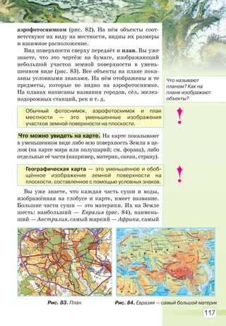 117
аэрофотоснимком (рис. 82). На нём объекты соот-
ветствуют их виду на местности, видны их размеры
и взаимное расположение.
Вид поверхности сверху передаёт и план. Вы уже
знаете, что это чертёж на бумаге, изображающий
небольшой участок земной поверхности в умень-
шенном виде (рис. 83). Все объекты на плане пока-
заны условными знаками. На нём отображены и те
предметы, которые не видно на аэрофотоснимке.
На планах написаны названия городов, сёл, желез-
нодорожных станций, рек и т. д.
Что можно увидеть на карте. На карте показывают
в уменьшенном виде либо всю поверхность Земли в це-
лом (на карте мира или полушарий; см. форзац), либо
отдельные её части (например, материк, океан, страну).
Вы уже знаете, что каждая часть суши и воды,
изображённая на глобусе и карте, имеет название.
Большие части суши — это материки. Их на Земле
шесть: наибольший — Евразия (рис. 84), наимень-
ший — Австралия, самый жаркий — Африка, самый
Рис. 83. План Рис. 84. Евразия — самый большой материк
Что называют
планом? Как на
плане изображают
объекты?
Обычный фотоснимок, аэрофотоснимок и план
местности — это уменьшенные изображения
участков земной поверхности на плоскости.
Географическая карта — это уменьшенное и обоб-
щённое изображение земной поверхности на
плоскости, составленное с помощью условных знаков.
Право для безоплатного розміщення підручника в мережі Інтернет має
Міністерство освіти і науки України http://mon.gov.ua/ та Інститут модернізації змісту освіти https://imzo.gov.ua
 