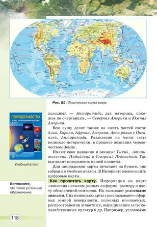 118
холодный — Антарктида, два материка, похо-
жие по очертаниям, — Северная Америка и Южная
Америка.
Всю сушу делят также на шесть частей света:
Азия, Европа, Африка, Америка, Австралия с Океа-
нией, Антарктида. Разделение на части света
возникло исторически, в процессе познания челове-
чеством Земли.
Имеют свои названия и океаны: Тихий, Атлан-
тический, Индийский и Северный Ледовитый. Так
выглядит поверхность нашей планеты.
Для школьников карты печатают на бумаге, они
собраны в учебные атласы. В Интернете можно найти
цифровые карты.
Как прочитать карту. Информация на карте
«записана» языком разных по форме, размеру и цве-
ту обозначений-символов. Их называют условными
знаками.Сихпомощьюкарты«рассказывают»офор-
мах земной поверхности, полезных ископаемых,
распространении животных, выращивании сельско-
хозяйственных культур и др. Например, условными
Рис. 85. Физическая карта мира
Учебный атлас
Вспомните,
что такое условные
обозначения.
Право для безоплатного розміщення підручника в мережі Інтернет має
Міністерство освіти і науки України http://mon.gov.ua/ та Інститут модернізації змісту освіти https://imzo.gov.ua
 