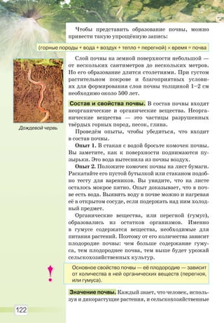 122
Чтобы представить образование почвы, можно
привести такую упрощённую запись:
Слой почвы на земной поверхности небольшой —
от нескольких сантиметров до нескольких метров.
Но его образование длится столетиями. При густом
растительном покрове и благоприятных услови-
ях для формирования слоя почвы толщиной 1–2 см
необходимо около 500 лет.
Состав и свойства почвы. В состав почвы входят
неорганические и органические вещества. Неорга-
нические вещества — это частицы разрушенных
твёрдых горных пород, песок, глина.
Проведём опыты, чтобы убедиться, что входит
в состав почвы.
Опыт 1. В стакан с водой бросьте комочек почвы.
Вы заметите, как к поверхности поднимаются пу-
зырьки. Это вода вытеснила из почвы воздух.
Опыт 2. Положите комочек почвы на лист бумаги.
Раскатайте его пустой бутылкой или стаканом подоб-
но тесту для вареников. Вы увидите, что на листе
осталось мокрое пятно. Опыт доказывает, что в поч-
ве есть вода. Выявить воду в почве можно и нагревая
её в открытом сосуде, если подержать над ним холод-
ный предмет.
Органические вещества, или перегной (гумус),
образовались из остатков организмов. Именно
в гумусе содержатся вещества, необходимые для
питания растений. Поэтому от его количества зависит
плодородие почвы: чем больше содержание гуму-
са, тем плодороднее почва, тем выше будет урожай
сельскохозяйственных культур.
Значение почвы. Каждый знает, что человек, исполь-
зуя и дикорастущие растения, и сельскохозяйственные
(горные породы + вода + воздух + тепло + перегной) время = почва
Дождевой червь
Основное свойство почвы — её плодородие — зависит
от количества в ней органических веществ (перегноя,
или гумуса).
Право для безоплатного розміщення підручника в мережі Інтернет має
Міністерство освіти і науки України http://mon.gov.ua/ та Інститут модернізації змісту освіти https://imzo.gov.ua
 
