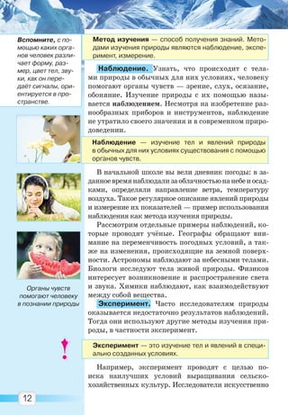 12
Наблюдение. Узнать, что происходит с тела-
ми природы в обычных для них условиях, человеку
помогают органы чувств — зрение, слух, осязание,
обоняние. Изучение природы с их помощью назы-
вается наблюдением. Несмотря на изобретение раз-
нообразных приборов и инструментов, наблюдение
не утратило своего значения и в современном приро-
доведении.
В начальной школе вы вели дневник погоды: в за-
данноевремянаблюдализаоблачностьюнанебеиосад-
ками, определяли направление ветра, температуру
воздуха. Такое регулярное описание явлений природы
и измерение их показателей — пример использования
наблюдения как метода изучения природы.
Рассмотрим отдельные примеры наблюдений, ко-
торые проводят учёные. Географы обращают вни-
мание на переменчивость погодных условий, а так-
же на изменения, происходящие на земной поверх-
ности. Астрономы наблюдают за небесными телами.
Биологи исследуют тела живой природы. Физиков
интересует возникновение и распространение света
и звука. Химики наблюдают, как взаимодействуют
между собой вещества.
Эксперимент. Часто исследователям природы
оказывается недостаточно результатов наблюдений.
Тогда они используют другие методы изучения при-
роды, в частности эксперимент.
Например, эксперимент проводят с целью по-
иска наилучших условий выращивания сельско-
хозяйственных культур. Исследователи искусственно
Органы чувств
помогают человеку
в познании природы
Метод изучения — способ получения знаний. Мето-
дами изучения природы являются наблюдение, экспе-
римент, измерение.
Вспомните, с по-
мощью каких орга-
нов человек разли-
чает форму, раз-
мер, цвет тел, зву-
ки, как он пере-
даёт сигналы, ори-
ентируется в про-
странстве.
Эксперимент — это изучение тел и явлений в специ-
ально созданных условиях.
Наблюдение — изучение тел и явлений природы
в обычных для них условиях существования с помощью
органов чувств.
Право для безоплатного розміщення підручника в мережі Інтернет має
Міністерство освіти і науки України http://mon.gov.ua/ та Інститут модернізації змісту освіти https://imzo.gov.ua
 