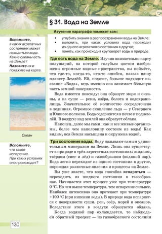 130
§ 31. Вода на Земле
Изучение параграфа поможет вам:
• углубить знания о распространении воды на Земле;
• выяснить, при каких условиях вода переходит
из одного агрегатного состояния в другое;
• понять, как происходит круговорот воды в природе.
Где есть вода на Земле. Изучив внимательно карту
полушарий, на которой голубым цветом изобра-
жены огромные водные пространства, вы поймёте,
что где-то, когда-то, кто-то ошибся, назвав нашу
планету Землёй. Ей, похоже, больше подходит на-
звание «Вода», ведь именно она занимает бîльшую
часть земной поверхности.
Вода имеется повсюду: она образует моря и океа-
ны, а на суше — реки, озёра, болота и водохрани-
лища. Значительное её количество сосредоточено
в ледниках. Огромное скопление льда — у Северного
иЮжногополюсов.Водасодержитсявпочвеиподзем-
лёй. В воздухе над землей она образует облака.
Наконец, даже мы сами, как и все живые организ-
мы, более чем наполовину состоим из воды! Как
видим, вся Земля насыщена и окружена водой.
Три состояния воды. Воду называют самым удиви-
тельным минералом на Земле. Лишь она существу-
ет в природе в трёх агрегатных состояниях: жидком,
твёрдом (снег и лёд) и газообразном (водяной пар).
Вода легко переходит из одного состояния в другое,
порождая различные явления и процессы на Земле.
Вы уже знаете, что вода способна испаряться —
переходить из жидкого состояния в газообраз-
ное. Начинается этот процесс уже при температуре
0 °С. Но чем выше температура, тем испарение сильнее.
Наиболее интенсивно оно протекает при температуре
+100 °С (при кипении воды). В природе вода испаряет-
ся с поверхности суши, рек, озёр, морей и океанов.
Вследствие этого в воздухе образуются облака.
Когда водяной пар охлаждается, то наблюда-
ем обратный процесс — из газообразного состояния
Океан
Вспомните,
в каких агрегатных
состояниях может
находиться вода.
Какие океаны есть
на Земле?
Назовите их и
покажите на карте.
Вспомните,
что такое
испарение.
При каких условиях
оно происходит?
Право для безоплатного розміщення підручника в мережі Інтернет має
Міністерство освіти і науки України http://mon.gov.ua/ та Інститут модернізації змісту освіти https://imzo.gov.ua
 
