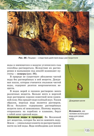 135
воды и имеющегося в воздухе углекислого газа
способны растворяться. Вследствие их раство-
рения и вымывания под землёй возникают пу-
стоты — пещеры (рис. 96).
В природе не существует абсолютно чистой
воды без растворённых в ней веществ. Дожде-
вая капля, которая считается эталоном чистой
воды, содержит десятки неорганических ве-
ществ.
В водах морей и океанов растворено много
различных веществ. Больше всего в морской
воде растворено хорошо известной всем камен-
ной соли. Она придаёт воде солёный вкус. Таким
образом, морская вода является раствором.
Из-за большого содержания растворённых
веществ пить её невозможно. Поэтому моряки,
отправляясь на кораблях в плавание, берут
с собой запас пресной воды.
Значение воды в природе. Во Вселенной
нет вещества, которое бы могло заменить воду.
Земля — уникальная планета по распространен-
ности на ней воды. Вода необходима для жизни
Дождевая капля
Рис. 96. Пещера — следствие действия воды-растворителя
Вспомните, как
человек использует
воду для своих
нужд.
Право для безоплатного розміщення підручника в мережі Інтернет має
Міністерство освіти і науки України http://mon.gov.ua/ та Інститут модернізації змісту освіти https://imzo.gov.ua
 