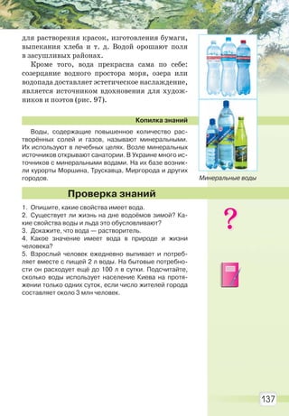 137
для растворения красок, изготовления бумаги,
выпекания хлеба и т. д. Водой орошают поля
в засушливых районах.
Кроме того, вода прекрасна сама по себе:
созерцание водного простора моря, озера или
водопада доставляет эстетическое наслаждение,
является источником вдохновения для худож-
ников и поэтов (рис. 97).
Копилка знаний
Воды, содержащие повышенное количество рас-
творённых солей и газов, называют минеральными.
Их используют в лечебных целях. Возле минеральных
источников открывают санатории. В Украине много ис-
точников с минеральными водами. На их базе возник-
ли курорты Моршина, Трускавца, Миргорода и других
городов.
1. Опишите, какие свойства имеет вода.
2. Существует ли жизнь на дне водоёмов зимой? Ка-
кие свойства воды и льда это обусловливают?
3. Докажите, что вода — растворитель.
4. Какое значение имеет вода в природе и жизни
человека?
5. Взрослый человек ежедневно выпивает и потреб-
ляет вместе с пищей 2 л воды. На бытовые потребно-
сти он расходует ещё до 100 л в сутки. Подсчитайте,
сколько воды использует население Киева на протя-
жении только одних суток, если число жителей города
составляет около 3 млн человек.
Проверка знаний
Минеральные воды
Право для безоплатного розміщення підручника в мережі Інтернет має
Міністерство освіти і науки України http://mon.gov.ua/ та Інститут модернізації змісту освіти https://imzo.gov.ua
 