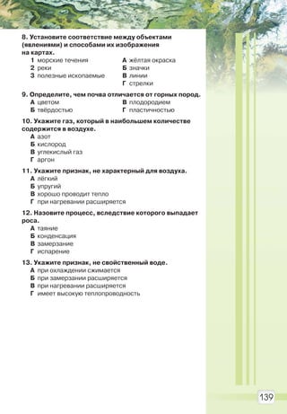 139
8. Установите соответствие между объектами
(явлениями) и способами их изображения
на картах.
1 морские течения
2 реки
3 полезные ископаемые
А жёлтая окраска
Б значки
В линии
Г стрелки
9. Определите, чем почва отличается от горных пород.
А цветом
Б твёрдостью
В плодородием
Г пластичностью
10. Укажите газ, который в наибольшем количестве
содержится в воздухе.
А азот
Б кислород
В углекислый газ
Г аргон
11. Укажите признак, не характерный для воздуха.
А лёгкий
Б упругий
В хорошо проводит тепло
Г при нагревании расширяется
12. Назовите процесс, вследствие которого выпадает
роса.
А таяние
Б конденсация
В замерзание
Г испарение
13. Укажите признак, не свойственный воде.
А при охлаждении сжимается
Б при замерзании расширяется
В при нагревании расширяется
Г имеет высокую теплопроводность
Право для безоплатного розміщення підручника в мережі Інтернет має
Міністерство освіти і науки України http://mon.gov.ua/ та Інститут модернізації змісту освіти https://imzo.gov.ua
 