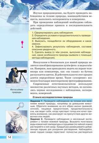 14
Изучая природоведение, вы будете проводить на-
блюдения за телами природы, взаимодействием ве-
ществ, выполнять эксперименты и измерения.
При проведении наблюдений необходимо соблю-
дать определённые правила и последовательность
действий:
Наилучшим и безопасным для живой природы яв-
ляется способ фиксирования путём фото- и видеосъём-
ки. Наверное, вам приходилось видеть на экране теле-
визора или компьютера, как «на глазах» из бутона
распускается цветок. В действительности этот процесс
длится определённое время. Такое «ускорение» воз-
можно благодаря многократному фотографированию.
Современные естествоиспытатели используют
множество различных научных методов, но начина-
лись первые исследования с наблюдения, экспери-
мента, измерений.
Станьте исследователями природы
Задание 1. Проведите наблюдение за телами или явле-
ниями живой природы, например за домашним живот-
ным. Обратите внимание на его образ жизни (дневной,
ночной), пищевые предпочтения, продолжительность
сна, как ведет себя, когда чувствует голод или хочет при-
влечь внимание, как реагирует на присутствие других жи-
вотных или людей.
Задание 2. Проведите наблюдение и несложный экспе-
римент с телами неживой природы. Возьмите полстакана
воды комнатной температуры и порциями (по чайной ложке)
растворяйте в ней сахар. Каждый раз размешивайте добав-
ленную порцию для ускорения растворения. Наблюдайте,
какая порция сахара перестанет полностью растворяться
Фотосъёмка
природы
1. Сформулировать цель наблюдения.
2. Определить условия и продолжительность проведе-
ния наблюдения.
3. Выяснить, понадобится ли оборудование и какое
именно.
4. Зафиксировать результаты наблюдения, составив
описание увиденного.
5. Сделать вывод (о чём узнали, выполняя наблюде-
ние, какие особенности природы выявили с помощью
метода наблюдения).
Право для безоплатного розміщення підручника в мережі Інтернет має
Міністерство освіти і науки України http://mon.gov.ua/ та Інститут модернізації змісту освіти https://imzo.gov.ua
 