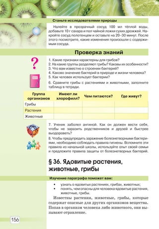 156
Станьте исследователями природы
Налейте в прозрачный сосуд 100 мл тёплой воды,
добавьте 10 г сахара и пол чайной ложки сухих дрожжей. На-
кройте сосуд полотенцем и оставьте на 20–30 минут. После
этого посмотрите, какие изменения произошли с содержи-
мым сосуда.
1. Какие признаки характерны для грибов?
2. На какие группы разделяют грибы? Каковы их особенности?
3. Что вам известно о строении бактерий?
4. Каково значение бактерий в природе и жизни человека?
5. Как человек использует бактерии?
6. Сравните грибы с растениями и животными, заполните
таблицу в тетради.
Группа
организмов
Имеют ли
хлорофилл?
Чем питаются? Где живут?
Грибы
Растения
Животные
7. Ученик заболел ангиной. Как он должен вести себя,
чтобы не заразить родственников и друзей и быстрее
выздороветь?
8. Чтобы предупредить заражение болезнетворными бактери-
ями, необходимо соблюдать правила гигиены. Вспомните эти
правила из начальной школы, используйте опыт своей семьи
и предложите правила защиты от болезнетворных бактерий.
§ 36. Ядовитые растения,
животные, грибы
Изучение параграфа поможет вам:
• узнать о ядовитых растениях, грибах, животных;
• понять, чем опасны для человека ядовитые растения,
животные, грибы.
Известны растения, животные, грибы, которые
содержат опасные для других организмов вещества.
Попав в организм человека либо животного, они вы-
зывают отравление.
Проверка знаний
Право для безоплатного розміщення підручника в мережі Інтернет має
Міністерство освіти і науки України http://mon.gov.ua/ та Інститут модернізації змісту освіти https://imzo.gov.ua
 