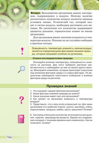 166
Воздух. Большинство организмов дышат кислоро-
дом, содержащемся в воздухе. Поэтому наличие
достаточного количества воздуха является важным
условием жизни. Углекислый газ, который вхо-
дит в состав воздуха, необходим растениям для пи-
тания. Но увеличение его количества задерживает
процессы дыхания, отрицательно влияет на жизнь
организмов.
Для организмов имеют значение влажность и тем-
пература воздуха. Поэтому их не случайно сообщают
в прогнозе погоды.
Станьте исследователями природы
Исследуйте влияние температуры, освещённости, влаж-
ности на растение. Для этого выберите растение сво-
ей местности и наблюдайте за ним не менее одного меся-
ца. Фиксируйте изменения, которые происходят в растении
под влиянием факторов среды и в самых факторах. По ре-
зультатам наблюдения подготовьте сообщение о влиянии
факторов среды на растение.
1. Что называют средой обитания организмов?
2. Какие факторы неживой природы вы знаете?
3. Какое значение имеет свет для организмов?
4. Как влияют на организмы влажность и температура
воздуха?
5. Представьте, что в лесу исчез углекислый газ. Для каких
организмов это наиболее опасно: улитки, маслёнка, клёна,
подосиновика, ландыша, амёбы, крота, орешника? Почему?
6. Кислород в большом количестве используется для дыха-
ния, горения, производства веществ. Однако его содержа-
ние в воздухе с течением времени мало изменилось. Как вы
полагаете, почему?
Проверка знаний
Освещённость, температура, влажность, наличие воздуха
являются определяющими факторами неживой приро-
ды, которые оказывают влияние на организмы.
Право для безоплатного розміщення підручника в мережі Інтернет має
Міністерство освіти і науки України http://mon.gov.ua/ та Інститут модернізації змісту освіти https://imzo.gov.ua
 
