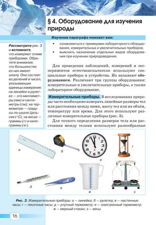 16
§ 4. Оборудование для изучения
природы
Изучение параграфа поможет вам:
• ознакомиться с примерами лабораторного оборудо-
вания, измерительных и увеличительных приборов;
• выяснить назначение отдельных видов оборудова-
ния при изучении природоведения.
Для проведения наблюдений, измерений и экс-
периментов естествоиспытатели используют спе-
циальные приборы и устройства. Их называют обо-
рудованием. Различают три группы оборудования:
измерительные и увеличительные приборы, а также
лабораторное оборудование.
Измерительные приборы. В исследованиях приро-
ды часто необходимо измерять линейные размеры тел
или расстояния между ними, массу тел или их объём,
температуру или время. Для этого используют раз-
личные измерительные приборы (рис. 3).
Для точного определения размеров тела или рас-
стояния между телами используют разнообразные
Рис. 3. Измерительные приборы: а — линейка; б — рулетка; в — настенные
часы; г — песочные часы; д — ртутный термометр; е — электронный термометр;
ж — мерный стакан; з — весы
а б
в
г
д е
ж з
Рассмотрите рис. 3
и вспомните,
что измеряют этими
приборами. Обра-
тите внимание,
что большинство
из них имеют
шкалу. Она состоит
из делений и чисел,
указывающих
единицы измерения:
на линейке и рулет-
ке — это миллимет-
ры (мм) и санти-
метры (см); на тер-
мометре — граду-
сы по шкале Цель-
сия (°С), на весах —
граммы (г) и кило-
граммы (кг).
Право для безоплатного розміщення підручника в мережі Інтернет має
Міністерство освіти і науки України http://mon.gov.ua/ та Інститут модернізації змісту освіти https://imzo.gov.ua
 