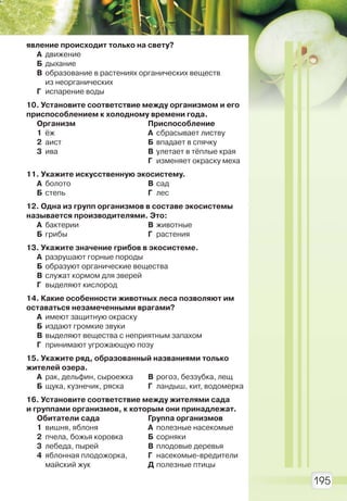 195
явление происходит только на свету?
А движение
Б дыхание
В образование в растениях органических веществ
из неорганических
Г испарение воды
10. Установите соответствие между организмом и его
приспособлением к холодному времени года.
Организм
1 ёж
2 аист
3 ива
Приспособление
А сбрасывает листву
Б впадает в спячку
В улетает в тёплые края
Г изменяет окраску меха
11. Укажите искусственную экосистему.
А болото
Б степь
В сад
Г лес
12. Одна из групп организмов в составе экосистемы
называется производителями. Это:
А бактерии
Б грибы
В животные
Г растения
13. Укажите значение грибов в экосистеме.
А разрушают горные породы
Б образуют органические вещества
В служат кормом для зверей
Г выделяют кислород
14. Какие особенности животных леса позволяют им
оставаться незамеченными врагами?
А имеют защитную окраску
Б издают громкие звуки
В выделяют вещества с неприятным запахом
Г принимают угрожающую позу
15. Укажите ряд, образованный названиями только
жителей озера.
А рак, дельфин, сыроежка
Б щука, кузнечик, ряска
В рогоз, беззубка, лещ
Г ландыш, кит, водомерка
16. Установите соответствие между жителями сада
и группами организмов, к которым они принадлежат.
Обитатели сада
1 вишня, яблоня
2 пчела, божья коровка
3 лебеда, пырей
4 яблонная плодожорка,
майский жук
Группа организмов
А полезные насекомые
Б сорняки
В плодовые деревья
Г насекомые-вредители
Д полезные птицы
Право для безоплатного розміщення підручника в мережі Інтернет має
Міністерство освіти і науки України http://mon.gov.ua/ та Інститут модернізації змісту освіти https://imzo.gov.ua
 