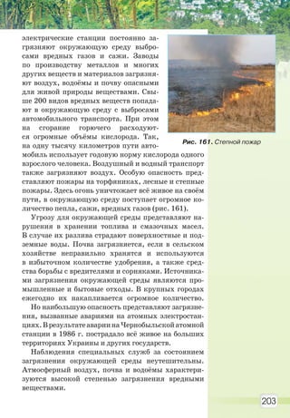 203
электрические станции постоянно за-
грязняют окружающую среду выбро-
сами вредных газов и сажи. Заводы
по производству металлов и многих
других веществ и материалов загрязня-
ют воздух, водоёмы и почву опасными
для живой природы веществами. Свы-
ше 200 видов вредных веществ попада-
ют в окружающую среду с выбросами
автомобильного транспорта. При этом
на сгорание горючего расходуют-
ся огромные объёмы кислорода. Так,
на одну тысячу километров пути авто-
мобиль использует годовую норму кислорода одного
взрослого человека. Воздушный и водный транспорт
также загрязняют воздух. Особую опасность пред-
ставляют пожары на торфяниках, лесные и степные
пожары. Здесь огонь уничтожает всё живое на своём
пути, в окружающую среду поступает огромное ко-
личество пепла, сажи, вредных газов (рис. 161).
Угрозу для окружающей среды представляют на-
рушения в хранении топлива и смазочных масел.
В случае их разлива страдают поверхностные и под-
земные воды. Почва загрязняется, если в сельском
хозяйстве неправильно хранятся и используются
в избыточном количестве удобрения, а также сред-
ства борьбы с вредителями и сорняками. Источника-
ми загрязнения окружающей среды являются про-
мышленные и бытовые отходы. В крупных городах
ежегодно их накапливается огромное количество.
Но наибольшую опасность представляют загрязне-
ния, вызванные авариями на атомных электростан-
циях.ВрезультатеавариинаЧернобыльскойатомной
станции в 1986 г. пострадало всё живое на больших
территориях Украины и других государств.
Наблюдения специальных служб за состоянием
загрязнения окружающей среды неутешительны.
Атмосферный воздух, почва и водоёмы характери-
зуются высокой степенью загрязнения вредными
веществами.
Рис. 161. Степной пожар
Право для безоплатного розміщення підручника в мережі Інтернет має
Міністерство освіти і науки України http://mon.gov.ua/ та Інститут модернізації змісту освіти https://imzo.gov.ua
 