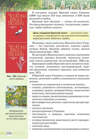 208
В последнее издание Красной книги Украины
(2009 год) вошли 542 вида животных и 826 видов
растений и грибов.
Красный цвет обложки — сигнал об опасности.
Это предупреждение человеку, что растения, живот-
ные, грибы требуют защиты.
Например, среди животных Красной книги Укра-
ины — ёж ушастый, заяц-беляк, хомячок серый,
медведь бурый, бражник мёртвая голова, махаон
обыкновенный (рис. 165).
Из растений в Красную книгу занесены подснежник
складчатый, прострел большой, чертополох холмо-
вый, ковыль украинский, тис ягодный (рис. 166) и др.
Примерами грибов Красной книги являются смор-
чок степной, шампиньон мухоморовидный, боро-
вик бронзовый, сыроежка турецкая, или синеватая
(рис. 167).
В Красной книге Украины о каждом из видов жи-
вотных, растений и грибов указываются следующие
данные:
• название на украинском и латинском языках;
• степень уязвимости (исчезнувшие, исчезающие,
уязвимые, редкие, неопределённые, недостаточно
известные, восстановленные виды);
• меры по охране, размножению и разведению в спе-
циально созданных условиях;
• фотография или рисунок, картосхема распростра-
нения;
• научное значение;
• распространение в Украине;
• численность в природе, причины изменения
численности;
• условия жизни (для животных) и место произрас-
тания (для растений);
• описание вида;
• сведения о размножении или разведении в неволе.
Рис. 164. Красная
книга Украины
Изображение
растений и животных
Красной книги
на почтовых марках
Цель создания Красной книги — улучшение охра-
ны редких и находящихся под угрозой исчезновения
видов растений, животных, грибов.
Право для безоплатного розміщення підручника в мережі Інтернет має
Міністерство освіти і науки України http://mon.gov.ua/ та Інститут модернізації змісту освіти https://imzo.gov.ua
 