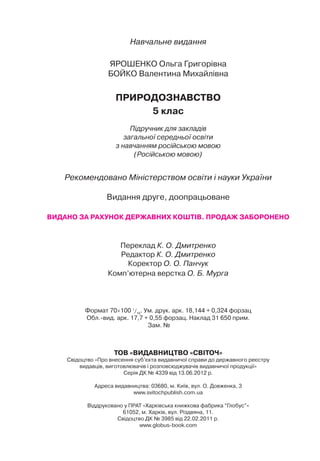 Навчальне видання
ЯРОШЕНКО Ольга Григорівна
БОЙКО Валентина Михайлівна
ПРИРОДОЗНАВСТВО
5 клас
Підручник для закладів
загальної середньої освіти
з навчанням російською мовою
(Російською мовою)
Рекомендовано Міністерством освіти і науки України
Видання друге, доопрацьоване
ВИДАНО ЗА РАХУНОК ДЕРЖАВНИХ КОШТІВ. ПРОДАЖ ЗАБОРОНЕНО
Переклад К. О. Дмитренко
Редактор К. О. Дмитренко
Коректор О. О. Панчук
Комп’ютерна верстка О. Б. Мурга
Формат 70 100 1
/16
. Ум. друк. арк. 18,144 + 0,324 форзац
Обл.-вид. арк. 17,7 + 0,55 форзац. Наклад 31 650 прим.
Зам. №
ТОВ «ВИДАВНИЦТВО «СВІТОЧ»
Свідоцтво «Про внесення суб’єкта видавничої справи до державного реєстру
видавців, виготовлювачів і розповсюджувачів видавничої продукції»
Серія ДК № 4339 від 13.06.2012 р.
Адреса видавництва: 03680, м. Київ, вул. О. Довженка, 3
www.svitochpublish.com.ua
Віддруковано у ПРАТ «Харківська книжкова фабрика “Глобус”»
61052, м. Харків, вул. Різдвяна, 11.
Свідоцтво ДК № 3985 від 22.02.2011 р.
www.globus-book.com
Право для безоплатного розміщення підручника в мережі Інтернет має
Міністерство освіти і науки України http://mon.gov.ua/ та Інститут модернізації змісту освіти https://imzo.gov.ua
 