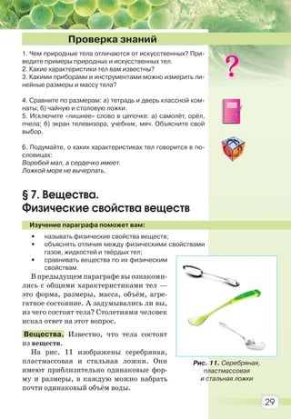 29
1. Чем природные тела отличаются от искусственных? При-
ведите примеры природных и искусственных тел.
2. Какие характеристики тел вам известны?
3. Какими приборами и инструментами можно измерить ли-
нейные размеры и массу тела?
4. Сравните по размерам: а) тетрадь и дверь классной ком-
наты; б) чайную и столовую ложки.
5. Исключите «лишнее» слово в цепочке: а) самолёт, орёл,
пчела; б) экран телевизора, учебник, мяч. Объясните свой
выбор.
6. Подумайте, о каких характеристиках тел говорится в по-
словицах:
Воробей мал, а сердечко имеет.
Ложкой моря не вычерпать.
§ 7. Вещества.
Физические свойства веществ
Изучение параграфа поможет вам:
• называть физические свойства веществ;
• объяснять отличия между физическими свойствами
газов, жидкостей и твёрдых тел;
• сравнивать вещества по их физическим
свойствам.
В предыдущем параграфе вы ознакоми-
лись с общими характеристиками тел —
это форма, размеры, масса, объём, агре-
гатное состояние. А задумывались ли вы,
из чего состоят тела? Столетиями человек
искал ответ на этот вопрос.
Вещества. Известно, что тела состоят
из веществ.
На рис. 11 изображены серебряная,
пластмассовая и стальная ложки. Они
имеют приблизительно одинаковые фор-
му и размеры, в каждую можно набрать
почти одинаковый объём воды.
Проверка знаний
Рис. 11. Серебряная,
пластмассовая
и стальная ложки
Право для безоплатного розміщення підручника в мережі Інтернет має
Міністерство освіти і науки України http://mon.gov.ua/ та Інститут модернізації змісту освіти https://imzo.gov.ua
 