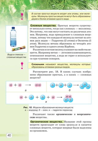 40
Сложные вещества. Простых веществ существу-
ет несколько сотен, тогда как сложных — миллионы.
Это потому, что они могут состоять из различных ато-
мов. Например, вода принадлежит к сложным веще-
ствам, потому что каждая её молекула состоит из ато-
мов двух видов — Гидрогена (2 атома) и Оксигена (1
атом). Молекула метана образована из четырёх ато-
мов Гидрогена и одного атома Карбона.
Различиявсоставемолекулвлияютнасвойстваве-
ществ. Например метан — легковоспламеняющееся,
огнеопасное вещество, а вода не горит и использует-
ся при тушении пожаров.
Рассмотрите рис. 18. В каких случаях изобра-
жено образование простых, а в каких — сложных
веществ?
Различают также органические и неорганиче-
ские вещества.
Органические вещества. Название этой группы
веществ происходит от слова организм и касается
сложных веществ, которые впервые были выделены
из организмов.
Вода и глюкоза —
сложные вещества
Рис. 18. Модели образования молекул веществ:
а — водород; б — озон; в — гидроген пероксид
В состав простых веществ входят или атомы, или моле-
кулы. Молекулы простых веществ могут быть образованы
двумя и более атомами одного вида.
Сложными называют вещества, молекулы которых
образованы атомами разных видов.
Право для безоплатного розміщення підручника в мережі Інтернет має
Міністерство освіти і науки України http://mon.gov.ua/ та Інститут модернізації змісту освіти https://imzo.gov.ua
 