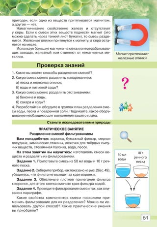 51
пригоден, если одно из веществ притягивается магнитом,
а другое — нет.
Намагничивание свойственно железу и отсутствует
у серы. Если к смеси этих веществ поднести магнит (это
можно сделать через тонкий лист бумаги), то смесь разде-
лится. Железные опилки притянутся к магниту, а сера оста-
нется на месте.
Используя большие магниты на металлоперерабатываю-
щих заводах, железный лом отделяют от немагнитных ме-
таллов.
1. Какие вы знаете способы разделения смесей?
2. Какую смесь можно разделить выпариванием:
а) песка и железных опилок;
б) воды и питьевой соды?
3. Какую смесь можно разделить отстаиванием:
а) бензина и воды,
б) сахара и воды?
4. Разработайте и обсудите в группах план разделения сме-
си воды, песка и поваренной соли. Подумайте, какое обору-
дование необходимо для выполнения вашего плана.
Станьте исследователями природы
ПРАКТИЧЕСКОЕ ЗАНЯТИЕ
Разделение смесей фильтрованием
Вам понадобятся: воронка, бумажный фильтр, мерная
посудина, химические стаканы, ложечка для твёрдых сыпу-
чих веществ, стеклянная палочка, вода, песок.
На этом занятии вы научитесь: изготовлять смеси ве-
ществ и разделять их фильтрованием.
Задание 1. Приготовьте смесь из 50 мл воды и 10 г реч-
ного песка.
Задание2.Соберитеприбор,какпоказанонарис.26(с.49),
убедитесь, что фильтр не выходит за края воронки.
Задание 3. Обеспечьте плотное прилегание фильтра
к воронке, для этого слегка смочите края фильтра водой.
Задание 4. Проведите фильтрование смеси так, как опи-
сано в параграфе.
Какие свойства компонентов смеси позволили при-
менить фильтрование для их разделения? Можно ли ис-
пользовать другой способ? Какие практические умения
вы приобрели?
Проверка знаний
Магнит притягивает
железные опилки
50 мл
воды
10 г
речного
песка
Право для безоплатного розміщення підручника в мережі Інтернет має
Міністерство освіти і науки України http://mon.gov.ua/ та Інститут модернізації змісту освіти https://imzo.gov.ua
 