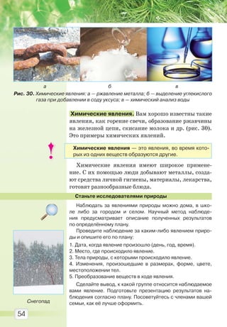 54
Химические явления. Вам хорошо известны такие
явления, как горение свечи, образование ржавчины
на железной цепи, скисание молока и др. (рис. 30).
Это примеры химических явлений.
Химические явления имеют широкое примене-
ние. С их помощью люди добывают металлы, созда-
ют средства личной гигиены, материалы, лекарства,
готовят разнообразные блюда.
Станьте исследователями природы
Наблюдать за явлениями природы можно дома, в шко-
ле либо за городом и селом. Научный метод наблюде-
ния предусматривает описание полученных результатов
по определённому плану.
Проведите наблюдение за каким-либо явлением приро-
ды и опишите его по плану:
1. Дата, когда явление произошло (день, год, время).
2. Место, где происходило явление.
3. Тела природы, с которыми происходило явление.
4. Изменения, произошедшие в размерах, форме, цвете,
местоположении тел.
5. Преобразование веществ в ходе явления.
Сделайте вывод, к какой группе относится наблюдаемое
вами явление. Подготовьте презентацию результатов на-
блюдения согласно плану. Посоветуйтесь с членами вашей
семьи, как её лучше оформить.
Рис. 30. Химические явления: а — ржавление металла; б — выделение углекислого
газа при добавлении в соду уксуса; в — химический анализ воды
а б в
Снегопад
Химические явления — это явления, во время кото-
рых из одних веществ образуются другие.
Право для безоплатного розміщення підручника в мережі Інтернет має
Міністерство освіти і науки України http://mon.gov.ua/ та Інститут модернізації змісту освіти https://imzo.gov.ua
 