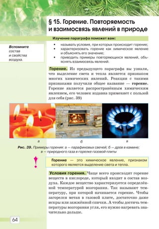 64
§ 15. Горение. Повторяемость
и взаимосвязь явлений в природе
Изучение параграфа поможет вам:
• называть условия, при которых происходит горение;
• характеризовать горение как химическое явление
и объяснять его значение;
• приводить примеры повторяющихся явлений, объ-
яснять взаимосвязь явлений.
Горение. Из предыдущего параграфа вы узнали,
что выделение света и тепла является признаком
многих химических явлений. Реакции с такими
признаками получили общее название — горение.
Горение является распространённым химическим
явлением, его человек издавна применяет с пользой
для себя (рис. 39)
Условия горения. Чаще всего происходит горение
веществ в кислороде, который входит в состав воз-
духа. Каждое вещество характеризуется определён-
ной температурой возгорания. Так называют тем-
пературу, при которой начинается горение. Чтобы
загорелся метан в газовой плите, достаточно даже
искры или зажжённой спички. А чтобы достичь тем-
пературы возгорания угля, его нужно нагревать зна-
чительно дольше.
а б в
Рис. 39. Примеры горения: а — парафиновых свечей; б — дров в камине;
в — природного газа в горелке газовой плиты
Вспомните
состав
и свойства
воздуха.
Горение — это химическое явление, признаком
которого является выделение света и тепла.
Право для безоплатного розміщення підручника в мережі Інтернет має
Міністерство освіти і науки України http://mon.gov.ua/ та Інститут модернізації змісту освіти https://imzo.gov.ua
 