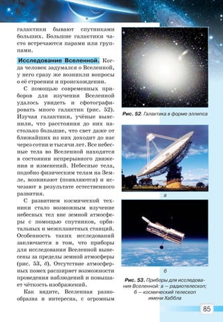 85
галактики бывают спутниками
больших. Большие галактики ча-
сто встречаются парами или груп-
пами.
Исследование Вселенной. Ког-
да человек задумался о Вселенной,
у него сразу же возникли вопросы
о её строении и происхождении.
С помощью современных при-
боров для изучения Вселенной
удалось увидеть и сфотографи-
ровать много галактик (рис. 52).
Изучая галактики, учёные выяс-
нили, что расстояния до них на-
столько большие, что свет даже от
ближайших из них доходит до нас
через сотни и тысячи лет. Все небес-
ные тела во Вселенной находятся
в состоянии непрерывного движе-
ния и изменений. Небесные тела,
подобно физическим телам на Зем-
ле, возникают (появляются) и ис-
чезают в результате естественного
развития.
С развитием космической тех-
ники стало возможным изучение
небесных тел вне земной атмосфе-
ры с помощью спутников, орби-
тальных и межпланетных станций.
Особенность таких исследований
заключается в том, что приборы
для исследования Вселенной выне-
сены за пределы земной атмосферы
(рис. 53, б). Отсутствие атмосфер-
ных помех расширяет возможности
проведения наблюдений и повыша-
ет чёткость изображений.
Как видите, Вселенная разно-
образна и интересна, с огромным
Рис. 52. Галактика в форме эллипса
Рис. 53. Приборы для исследова-
ния Вселенной: а — радиотелескоп;
б — космический телескоп
имени Хаббла
а
б
Право для безоплатного розміщення підручника в мережі Інтернет має
Міністерство освіти і науки України http://mon.gov.ua/ та Інститут модернізації змісту освіти https://imzo.gov.ua
 