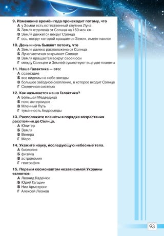 93
9. Изменение времён года происходит потому, что
А у Земли есть естественный спутник Луна
Б Земля отдалена от Солнца на 150 млн км
В Земля движется вокруг Солнца
Г ось, вокруг которой вращается Земля, имеет наклон
10. День и ночь бывают потому, что
А Земля далеко расположена от Солнца
Б Луна частично закрывает Солнце
В Земля вращается вокруг своей оси
Г между Солнцем и Землей существуют еще две планеты
11. Наша Галактика — это:
А созвездие
Б все видимы на небе звезды
В большое звёздное скопление, в которое входит Солнце
Г Солнечная система
12. Как называется наша Галактика?
А Большая Медведица
Б пояс астероидов
В Млечный Путь
Г туманность Андромеды
13. Расположите планеты в порядке возрастания
расстояния до Солнца.
А Юпитер
Б Земля
В Венера
Г Марс
14. Укажите науку, исследующую небесные тела.
А биология
Б физика
В астрономия
Г география
15. Первым космонавтом независимой Украины
является:
А Леонид Каденюк
Б Юрий Гагарин
В Нил Армстронг
Г Алексей Леонов
Право для безоплатного розміщення підручника в мережі Інтернет має
Міністерство освіти і науки України http://mon.gov.ua/ та Інститут модернізації змісту освіти https://imzo.gov.ua
 